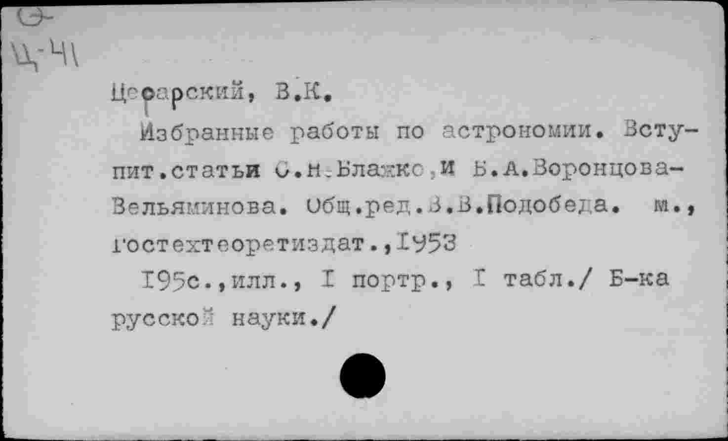 ﻿Цесарский, В.К.
Избранные работы по астрономии. Вступит.статьи V.и.Блажко,и Б. А.Воронцова— Вельяминова, общ.ред.В.В.Подобеда. м. гостехтеоретиэдат.,1у53
195с.,илл., I портр., I табл./ Б-ка русской науки./